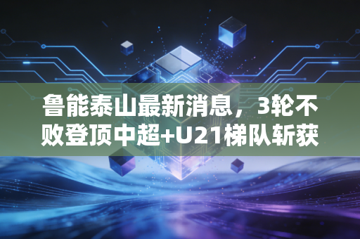 鲁能泰山最新消息,3轮不败登顶中超+U21梯队斩获青训冠军,老球迷的三十年情怀终于有了回响 鲁能泰山最新消息,3轮不败登顶中超+U21梯队斩获青训冠军,老球迷的三十年情怀终于有了回响