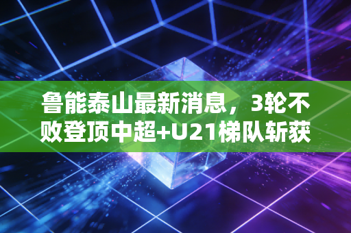 鲁能泰山最新消息，3轮不败登顶中超+U21梯队斩获青训冠军，老球迷的三十年情怀终于有了回响