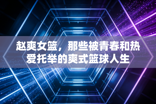 赵爽女篮,那些被青春和热爱托举的爽式篮球人生 赵爽女篮,那些被青春和热爱托举的爽式篮球人生