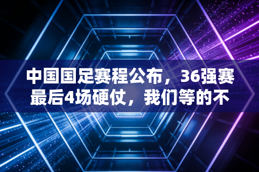 中国国足赛程公布，36强赛最后4场硬仗，我们等的不仅是一张出线门票