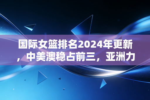 国际女篮排名2024年更新,中美澳稳占前三,亚洲力量崛起背后是普通女孩的篮球微光 国际女篮排名2024年更新,中美澳稳占前三,亚洲力量崛起背后是普通女孩的篮球微光