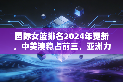 国际女篮排名2024年更新，中美澳稳占前三，亚洲力量崛起背后是普通女孩的篮球微光
