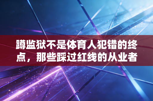 蹲监狱不是体育人犯错的终点,那些踩过红线的从业者该如何找回人生的赛场 蹲监狱不是体育人犯错的终点,那些踩过红线的从业者该如何找回人生的赛场