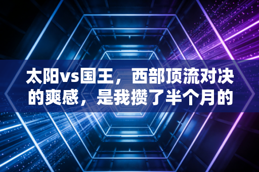 太阳vs国王,西部顶流对决的爽感,是我攒了半个月的下班解药 太阳vs国王,西部顶流对决的爽感,是我攒了半个月的下班解药