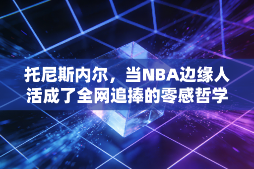 托尼斯内尔,当NBA边缘人活成了全网追捧的零感哲学家 托尼斯内尔,当NBA边缘人活成了全网追捧的零感哲学家