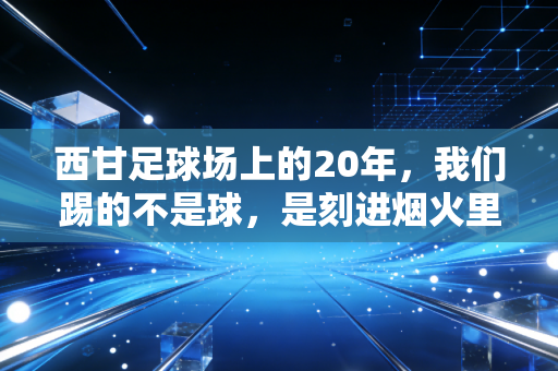 西甘足球场上的20年,我们踢的不是球,是刻进烟火里的青春 西甘足球场上的20年,我们踢的不是球,是刻进烟火里的青春