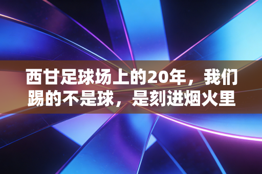 西甘足球场上的20年,我们踢的不是球,是刻进烟火里的青春 西甘足球场上的20年,我们踢的不是球,是刻进烟火里的青春