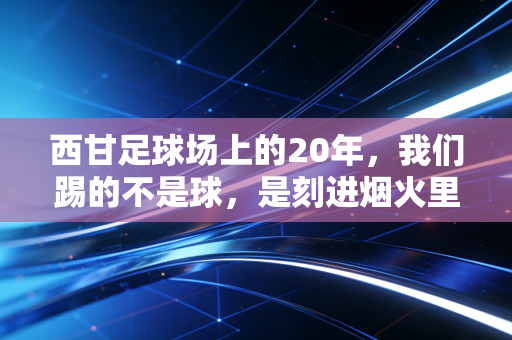 西甘足球场上的20年，我们踢的不是球，是刻进烟火里的青春