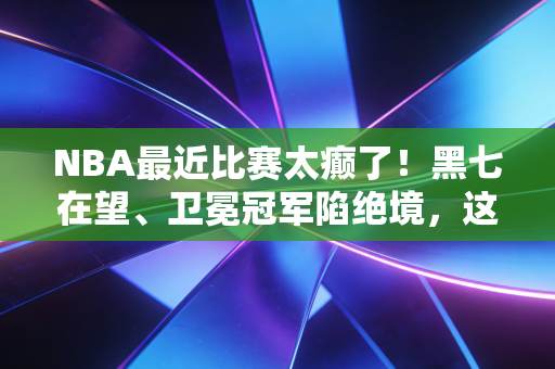 NBA最近比赛太癫了！黑七在望、卫冕冠军陷绝境，这届季后赛把我看傻了