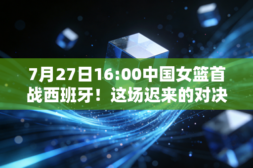 7月27日16:00中国女篮首战西班牙!这场迟来的对决,藏着姑娘们3年的眼泪和底气 7月27日16:00中国女篮首战西班牙!这场迟来的对决,藏着姑娘们3年的眼泪和底气