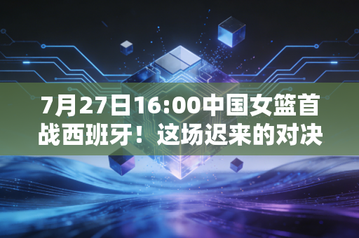 7月27日16:00中国女篮首战西班牙!这场迟来的对决,藏着姑娘们3年的眼泪和底气 7月27日16:00中国女篮首战西班牙!这场迟来的对决,藏着姑娘们3年的眼泪和底气
