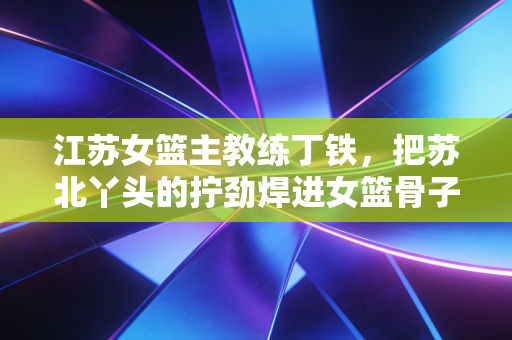 江苏女篮主教练丁铁,把苏北丫头的拧劲焊进女篮骨子里 江苏女篮主教练丁铁,把苏北丫头的拧劲焊进女篮骨子里