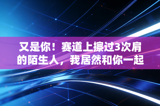 又是你!赛道上擦过3次肩的陌生人,我居然和你一起站在了领奖台 又是你!赛道上擦过3次肩的陌生人,我居然和你一起站在了领奖台