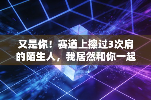 又是你!赛道上擦过3次肩的陌生人,我居然和你一起站在了领奖台 又是你!赛道上擦过3次肩的陌生人,我居然和你一起站在了领奖台