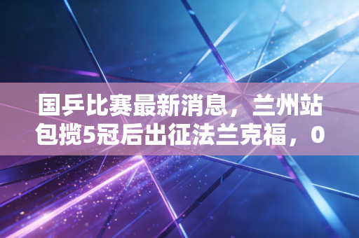 国乒比赛最新消息,兰州站包揽5冠后出征法兰克福,00后挑大梁背后的温情与野心 国乒比赛最新消息,兰州站包揽5冠后出征法兰克福,00后挑大梁背后的温情与野心