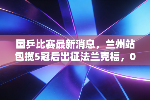 国乒比赛最新消息,兰州站包揽5冠后出征法兰克福,00后挑大梁背后的温情与野心 国乒比赛最新消息,兰州站包揽5冠后出征法兰克福,00后挑大梁背后的温情与野心