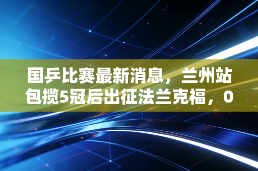 国乒比赛最新消息,兰州站包揽5冠后出征法兰克福,00后挑大梁背后的温情与野心 国乒比赛最新消息,兰州站包揽5冠后出征法兰克福,00后挑大梁背后的温情与野心