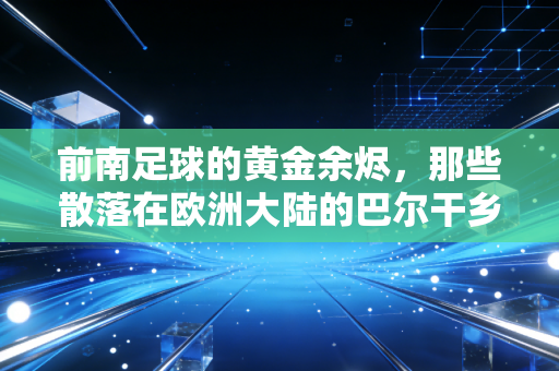 前南足球的黄金余烬,那些散落在欧洲大陆的巴尔干乡愁 前南足球的黄金余烬,那些散落在欧洲大陆的巴尔干乡愁