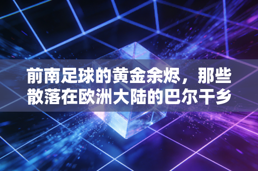 前南足球的黄金余烬,那些散落在欧洲大陆的巴尔干乡愁 前南足球的黄金余烬,那些散落在欧洲大陆的巴尔干乡愁