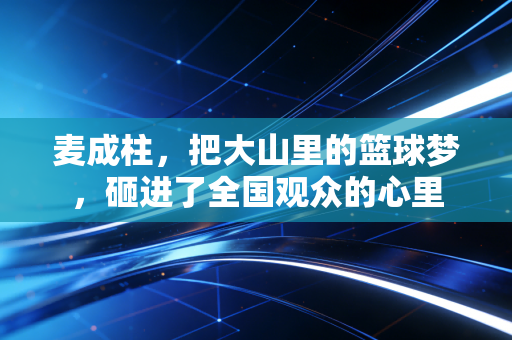 麦成柱,把大山里的篮球梦,砸进了全国观众的心里 麦成柱,把大山里的篮球梦,砸进了全国观众的心里