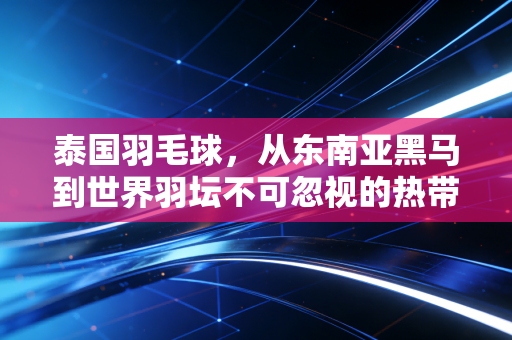泰国羽毛球,从东南亚黑马到世界羽坛不可忽视的热带风暴 泰国羽毛球,从东南亚黑马到世界羽坛不可忽视的热带风暴