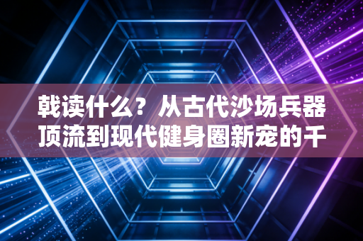 戟读什么?从古代沙场兵器顶流到现代健身圈新宠的千年热血传承 戟读什么?从古代沙场兵器顶流到现代健身圈新宠的千年热血传承