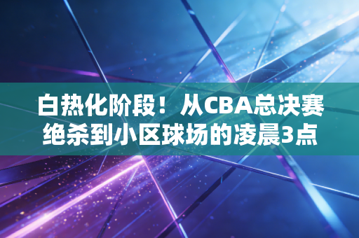 白热化阶段!从CBA总决赛绝杀到小区球场的凌晨3点,我们为什么总为拼到最后一秒热泪盈眶 白热化阶段!从CBA总决赛绝杀到小区球场的凌晨3点,我们为什么总为拼到最后一秒热泪盈眶