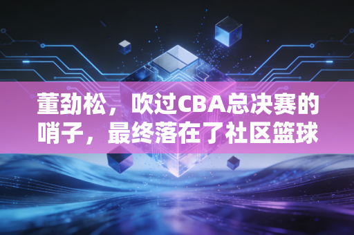 董劲松,吹过CBA总决赛的哨子,最终落在了社区篮球场的夕阳里 董劲松,吹过CBA总决赛的哨子,最终落在了社区篮球场的夕阳里