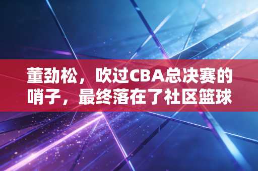 董劲松,吹过CBA总决赛的哨子,最终落在了社区篮球场的夕阳里 董劲松,吹过CBA总决赛的哨子,最终落在了社区篮球场的夕阳里