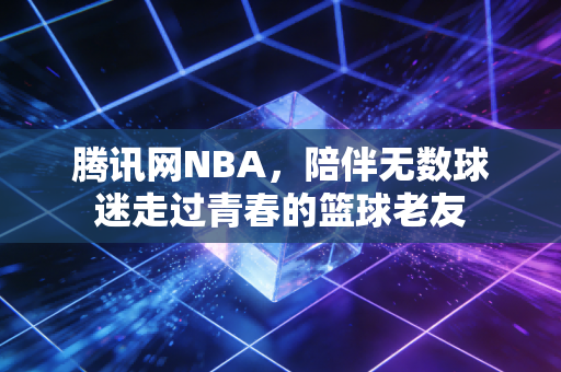 腾讯网NBA,陪伴无数球迷走过青春的篮球老友 腾讯网NBA,陪伴无数球迷走过青春的篮球老友