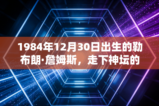 1984年12月30日出生的勒布朗·詹姆斯,走下神坛的国王,才是我真正的青春坐标 1984年12月30日出生的勒布朗·詹姆斯,走下神坛的国王,才是我真正的青春坐标