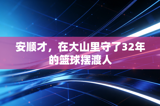 安顺才,在大山里守了32年的篮球摆渡人 安顺才,在大山里守了32年的篮球摆渡人