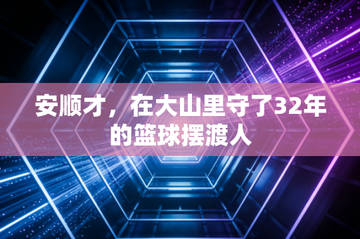 安顺才,在大山里守了32年的篮球摆渡人 安顺才,在大山里守了32年的篮球摆渡人