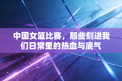中国女篮比赛,那些刻进我们日常里的热血与底气 中国女篮比赛,那些刻进我们日常里的热血与底气