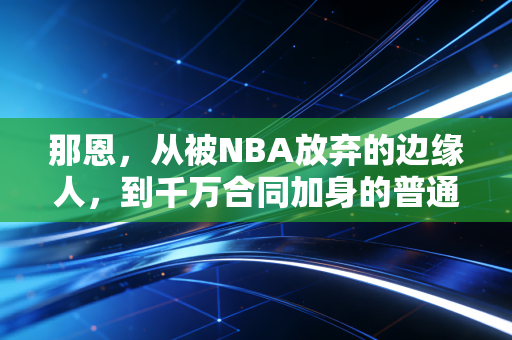 那恩,从被NBA放弃的边缘人,到千万合同加身的普通人逆袭样本 那恩,从被NBA放弃的边缘人,到千万合同加身的普通人逆袭样本