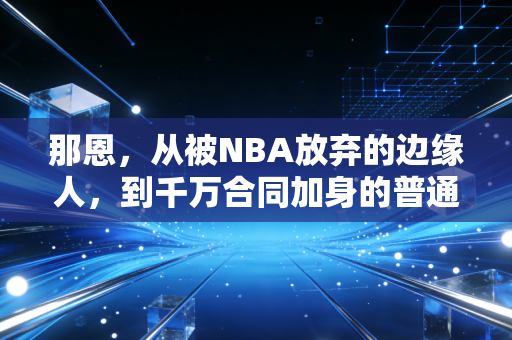 那恩,从被NBA放弃的边缘人,到千万合同加身的普通人逆袭样本 那恩,从被NBA放弃的边缘人,到千万合同加身的普通人逆袭样本