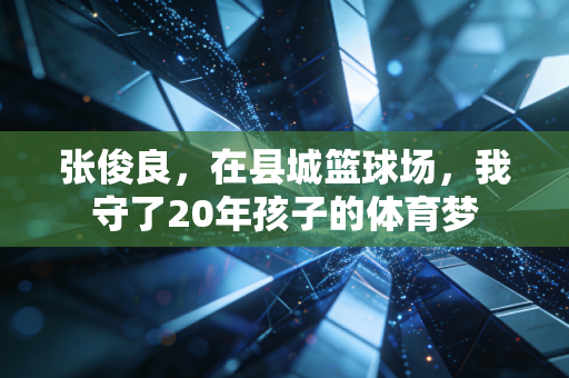 张俊良,在县城篮球场,我守了20年孩子的体育梦 张俊良,在县城篮球场,我守了20年孩子的体育梦