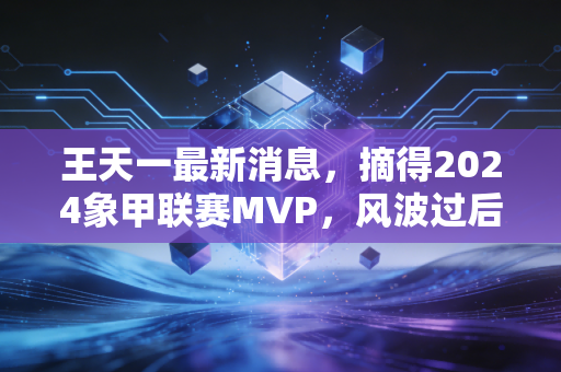 王天一最新消息,摘得2024象甲联赛MVP,风波过后首谈普通人下棋从来不是为了当冠军 王天一最新消息,摘得2024象甲联赛MVP,风波过后首谈普通人下棋从来不是为了当冠军