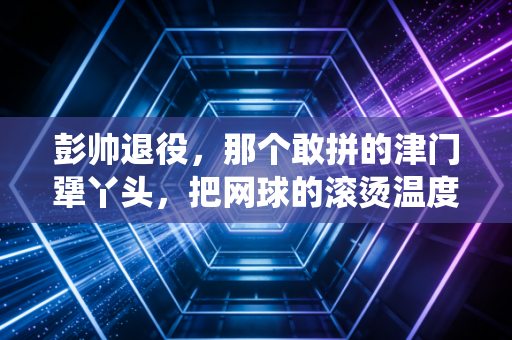 彭帅退役,那个敢拼的津门犟丫头,把网球的滚烫温度藏进了烟火里 彭帅退役,那个敢拼的津门犟丫头,把网球的滚烫温度藏进了烟火里