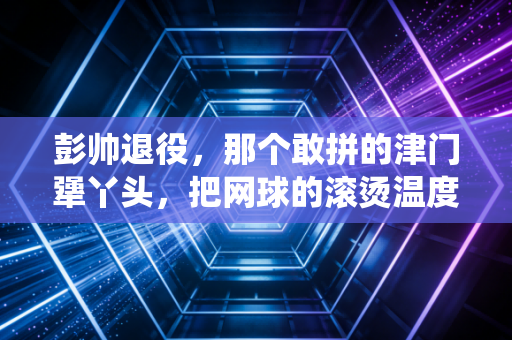 彭帅退役，那个敢拼的津门犟丫头，把网球的滚烫温度藏进了烟火里