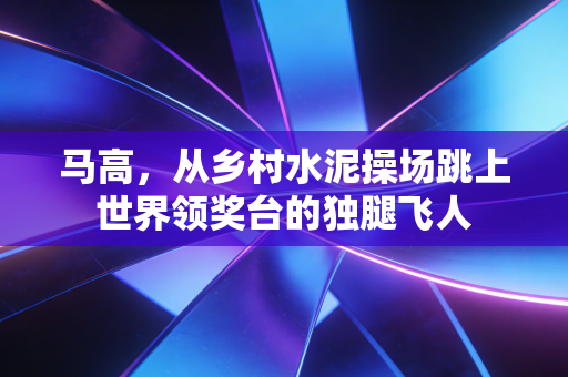 马高,从乡村水泥操场跳上世界领奖台的独腿飞人 马高,从乡村水泥操场跳上世界领奖台的独腿飞人