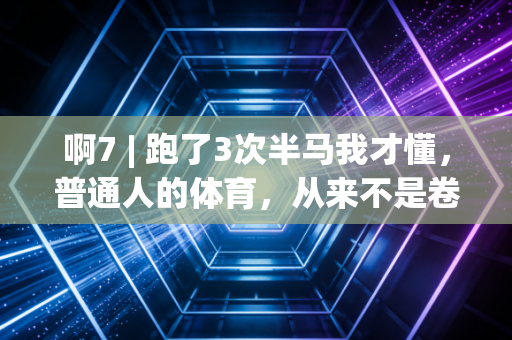 啊7 | 跑了3次半马我才懂,普通人的体育,从来不是卷PB那点事儿 啊7 | 跑了3次半马我才懂,普通人的体育,从来不是卷PB那点事儿