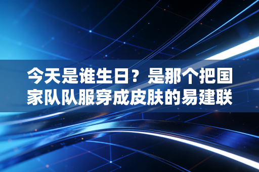 今天是谁生日?是那个把国家队队服穿成皮肤的易建联37岁生日 今天是谁生日?是那个把国家队队服穿成皮肤的易建联37岁生日