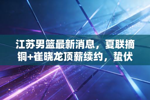 江苏男篮最新消息，夏联摘铜+崔晓龙顶薪续约，蛰伏两年的老牌劲旅终于摸到崛起门槛
