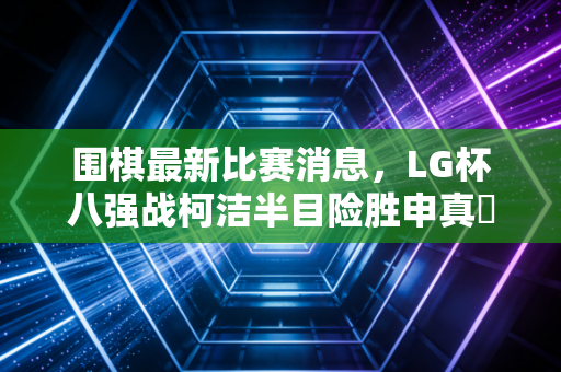 围棋最新比赛消息,LG杯八强战柯洁半目险胜申真谞,中国棋手包揽四强创下12年新纪录 围棋最新比赛消息,LG杯八强战柯洁半目险胜申真谞,中国棋手包揽四强创下12年新纪录