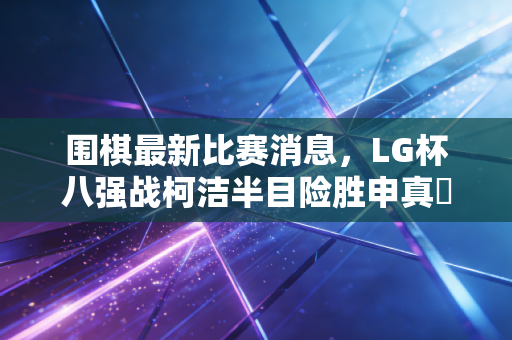 围棋最新比赛消息,LG杯八强战柯洁半目险胜申真谞,中国棋手包揽四强创下12年新纪录 围棋最新比赛消息,LG杯八强战柯洁半目险胜申真谞,中国棋手包揽四强创下12年新纪录