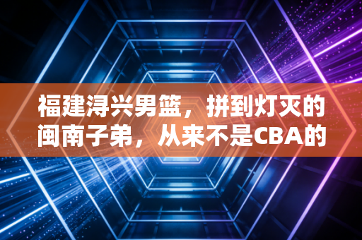 福建浔兴男篮,拼到灯灭的闽南子弟,从来不是CBA的背景板 福建浔兴男篮,拼到灯灭的闽南子弟,从来不是CBA的背景板