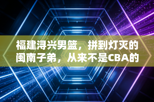 福建浔兴男篮，拼到灯灭的闽南子弟，从来不是CBA的背景板