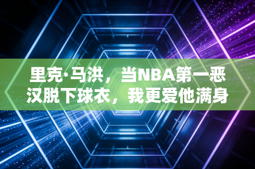 里克·马洪,当NBA第一恶汉脱下球衣,我更爱他满身烟火气的下半场 里克·马洪,当NBA第一恶汉脱下球衣,我更爱他满身烟火气的下半场