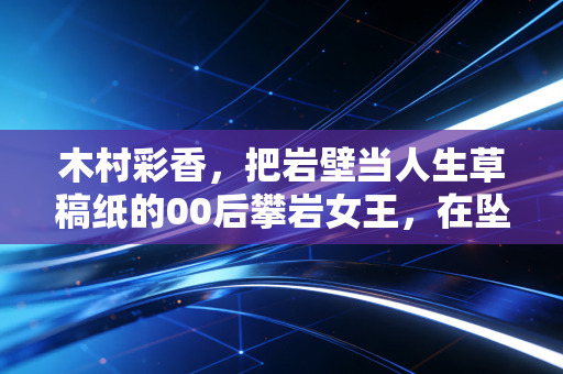 木村彩香,把岩壁当人生草稿纸的00后攀岩女王,在坠落与登顶之间找平衡 木村彩香,把岩壁当人生草稿纸的00后攀岩女王,在坠落与登顶之间找平衡